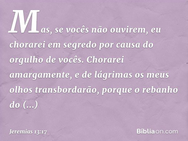 Mas, se vocês não ouvirem,
eu chorarei em segredo
por causa do orgulho de vocês.
Chorarei amargamente,
e de lágrimas
os meus olhos transbordarão,
porque o reban