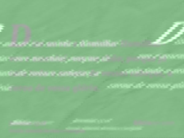 Dize ao rei e à rainha: Humilhai-vos e assentai-vos no chão; porque já caiu todo o ornato de vossas cabeças, a coroa de vossa glória.