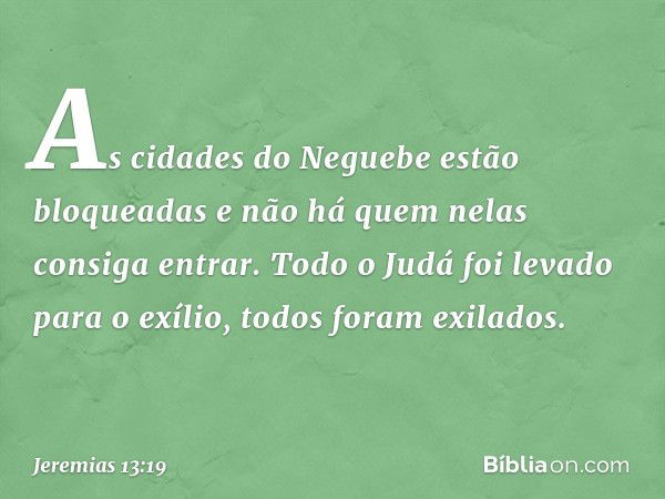 As cidades do Neguebe
estão bloqueadas
e não há quem nelas consiga entrar.
Todo o Judá foi levado para o exílio,
todos foram exilados. -- Jeremias 13:19