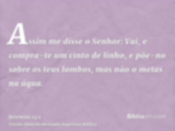 Assim me disse o Senhor: Vai, e compra-te um cinto de linho, e põe-no sobre os teus lombos, mas não o metas na água.