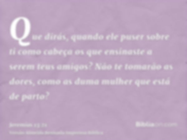 Que dirás, quando ele puser sobre ti como cabeça os que ensinaste a serem teus amigos? Não te tomarão as dores, como as duma mulher que está de parto?