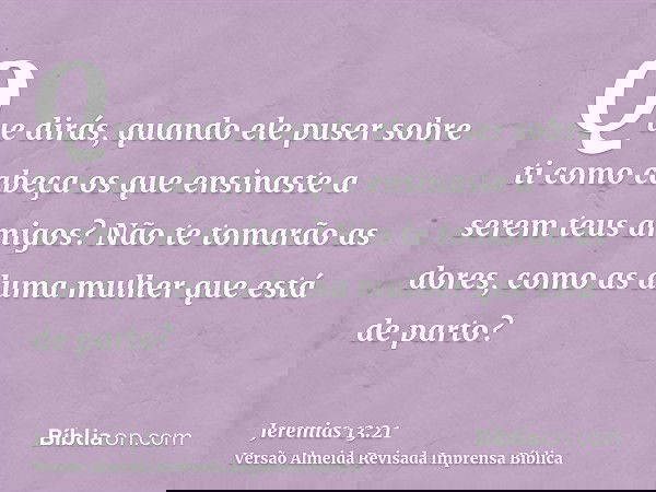 Que dirás, quando ele puser sobre ti como cabeça os que ensinaste a serem teus amigos? Não te tomarão as dores, como as duma mulher que está de parto?
