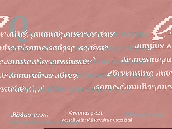 Que dirás, quando puser os teus amigos sobre ti como cabeça, se foste tu mesmo que contra ti os ensinaste? Porventura, não te tomarão as dores, como à mulher qu