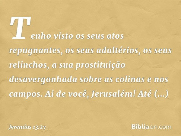 Tenho visto os seus atos repugnantes,
os seus adultérios, os seus relinchos,
a sua prostituição desavergonhada
sobre as colinas e nos campos.
Ai de você, Jerusa