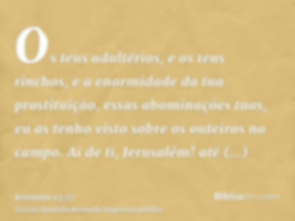 Os teus adultérios, e os teus rinchos, e a enormidade da tua prostituição, essas abominações tuas, eu as tenho visto sobre os outeiros no campo. Ai de ti, Jerus