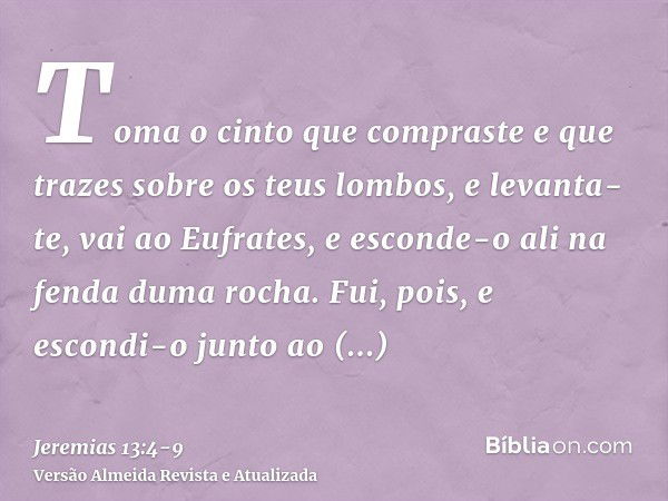 Toma o cinto que compraste e que trazes sobre os teus lombos, e levanta-te, vai ao Eufrates, e esconde-o ali na fenda duma rocha.Fui, pois, e escondi-o junto ao