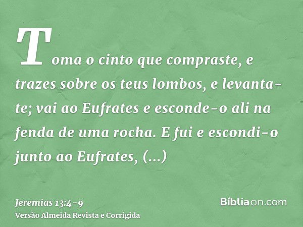 Toma o cinto que compraste, e trazes sobre os teus lombos, e levanta-te; vai ao Eufrates e esconde-o ali na fenda de uma rocha.E fui e escondi-o junto ao Eufrat