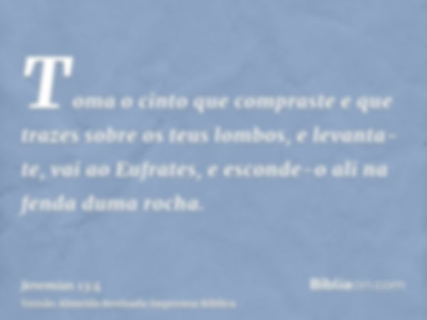 Toma o cinto que compraste e que trazes sobre os teus lombos, e levanta-te, vai ao Eufrates, e esconde-o ali na fenda duma rocha.