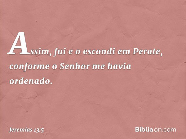 Assim, fui e o escondi em Perate, conforme o Senhor me havia ordenado. -- Jeremias 13:5