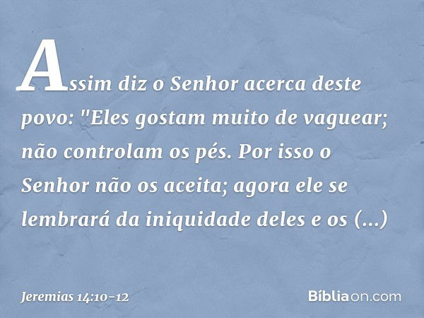 Assim diz o Senhor
acerca deste povo:
"Eles gostam muito de vaguear;
não controlam os pés.
Por isso o Senhor não os aceita;
agora ele se lembrará
da iniquidade 