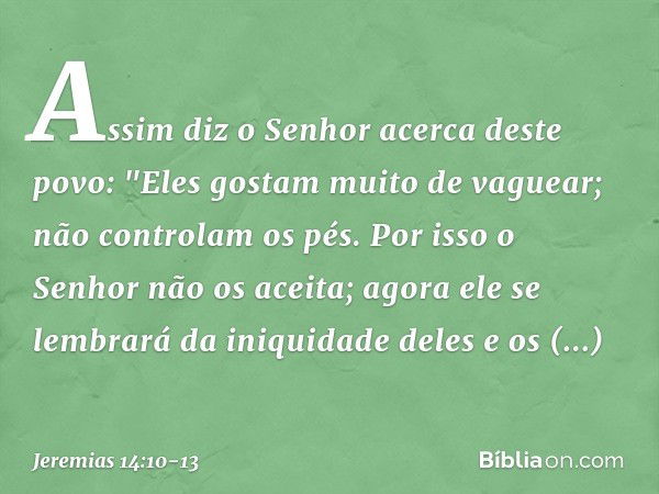 Assim diz o Senhor
acerca deste povo:
"Eles gostam muito de vaguear;
não controlam os pés.
Por isso o Senhor não os aceita;
agora ele se lembrará
da iniquidade 