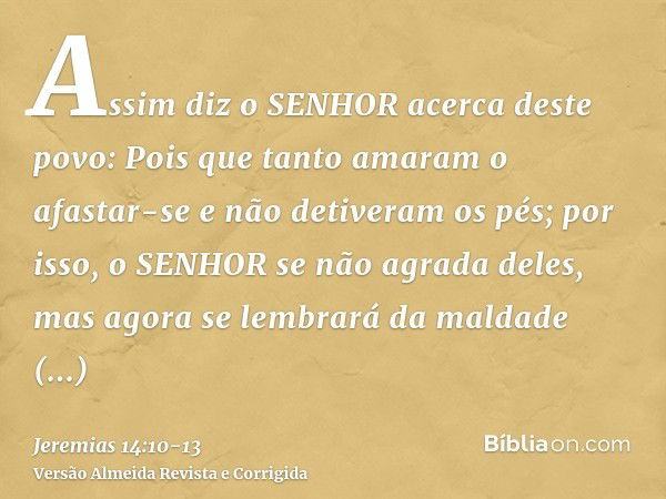 Assim diz o SENHOR acerca deste povo: Pois que tanto amaram o afastar-se e não detiveram os pés; por isso, o SENHOR se não agrada deles, mas agora se lembrará d