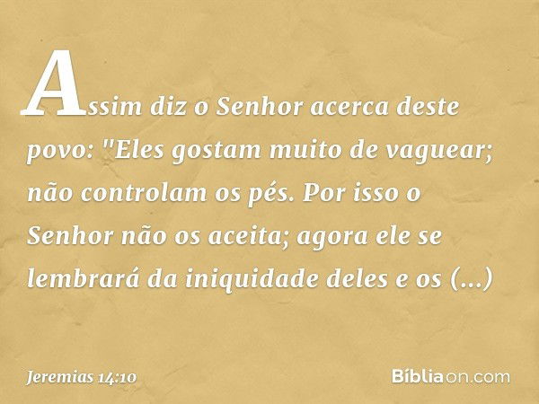 Assim diz o Senhor
acerca deste povo:
"Eles gostam muito de vaguear;
não controlam os pés.
Por isso o Senhor não os aceita;
agora ele se lembrará
da iniquidade 