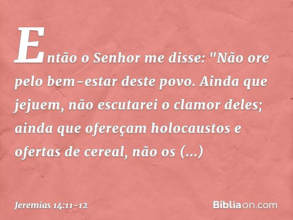 Então o Senhor me disse: "Não ore pelo bem-estar deste povo. Ainda que jejuem, não escutarei o clamor deles; ainda que ofere­çam holocaustos e ofertas de cereal