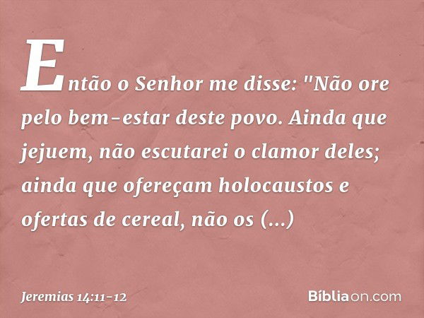 Então o Senhor me disse: "Não ore pelo bem-estar deste povo. Ainda que jejuem, não escutarei o clamor deles; ainda que ofere­çam holocaustos e ofertas de cereal