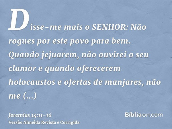 Disse-me mais o SENHOR: Não rogues por este povo para bem.Quando jejuarem, não ouvirei o seu clamor e quando oferecerem holocaustos e ofertas de manjares, não m