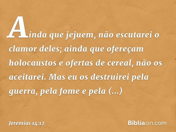 Ainda que jejuem, não escutarei o clamor deles; ainda que ofere­çam holocaustos e ofertas de cereal, não os aceitarei. Mas eu os destruirei pela guerra, pela fo