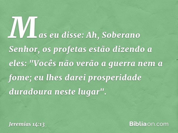 Mas eu disse: Ah, Soberano Senhor, os profetas estão dizendo a eles: "Vocês não verão a guerra nem a fome; eu lhes darei prosperidade duradoura neste lugar". --