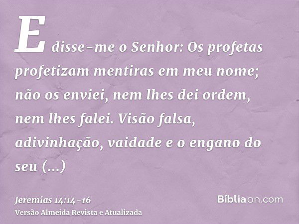 E disse-me o Senhor: Os profetas profetizam mentiras em meu nome; não os enviei, nem lhes dei ordem, nem lhes falei. Visão falsa, adivinhação, vaidade e o engan