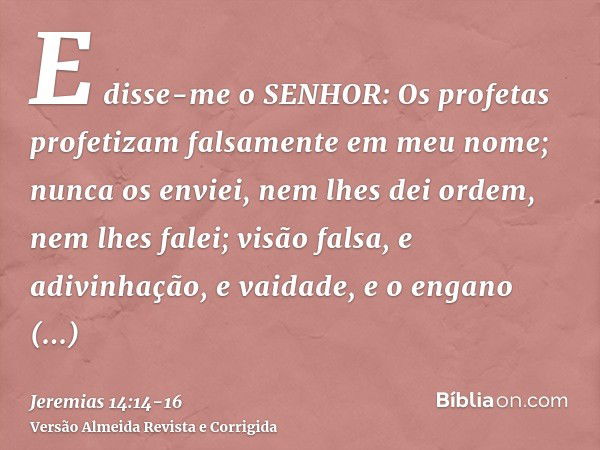 E disse-me o SENHOR: Os profetas profetizam falsamente em meu nome; nunca os enviei, nem lhes dei ordem, nem lhes falei; visão falsa, e adivinhação, e vaidade, 