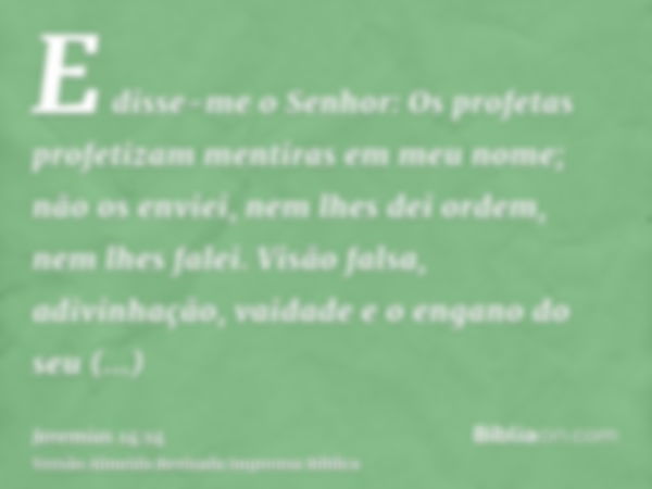 E disse-me o Senhor: Os profetas profetizam mentiras em meu nome; não os enviei, nem lhes dei ordem, nem lhes falei. Visão falsa, adivinhação, vaidade e o engan