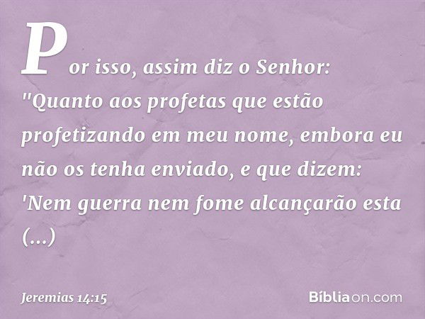 Por isso, assim diz o Senhor: "Quanto aos profetas que estão profetizando em meu nome, embora eu não os tenha enviado, e que dizem: 'Nem guerra nem fome alcança