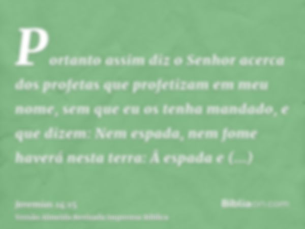 Portanto assim diz o Senhor acerca dos profetas que profetizam em meu nome, sem que eu os tenha mandado, e que dizem: Nem espada, nem fome haverá nesta terra: Â