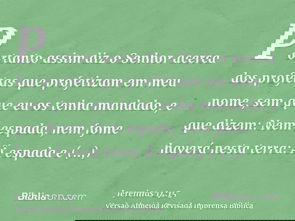 Portanto assim diz o Senhor acerca dos profetas que profetizam em meu nome, sem que eu os tenha mandado, e que dizem: Nem espada, nem fome haverá nesta terra: Â