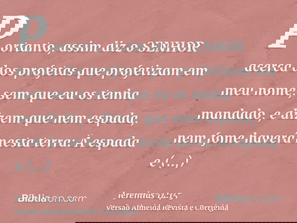 Portanto, assim diz o SENHOR acerca dos profetas que profetizam em meu nome, sem que eu os tenha mandado, e dizem que nem espada, nem fome haverá nesta terra: À