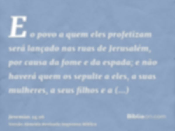 E o povo a quem eles profetizam será lançado nas ruas de Jerusalém, por causa da fome e da espada; e não haverá quem os sepulte a eles, a suas mulheres, a seus 