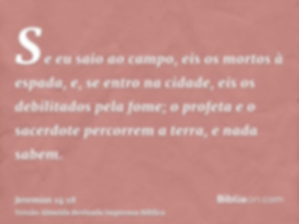 Se eu saio ao campo, eis os mortos à espada, e, se entro na cidade, eis os debilitados pela fome; o profeta e o sacerdote percorrem a terra, e nada sabem.