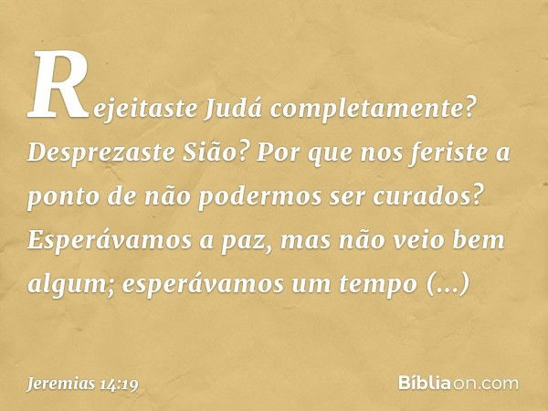 Rejeitaste Judá completamente?
Desprezaste Sião?
Por que nos feriste a ponto
de não podermos ser curados?
Esperávamos a paz,
mas não veio bem algum;
esperávamos