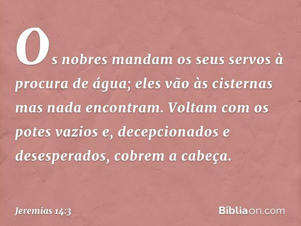 Os nobres mandam os seus servos
à procura de água;
eles vão às cisternas
mas nada encontram.
Voltam com os potes vazios
e, decepcionados e desesperados,
cobrem 