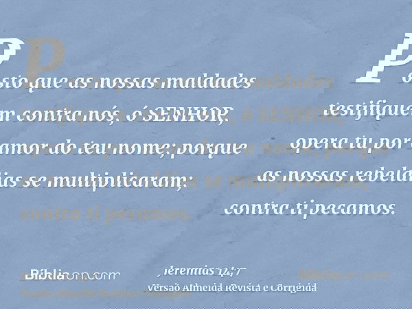 Posto que as nossas maldades testifiquem contra nós, ó SENHOR, opera tu por amor do teu nome; porque as nossas rebeldias se multiplicaram; contra ti pecamos.