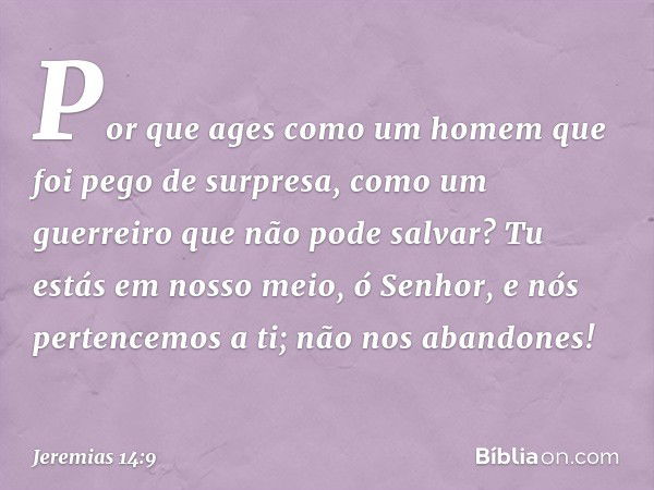 Por que ages como um homem
que foi pego de surpresa,
como um guerreiro que não pode salvar?
Tu estás em nosso meio, ó Senhor,
e nós pertencemos a ti;
não nos ab