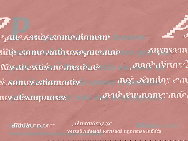 Por que serias como homem surpreendido, como valoroso que não pode livrar? Mas tu estás no meio de nós, Senhor, e nós somos chamados pelo teu nome; não nos desa