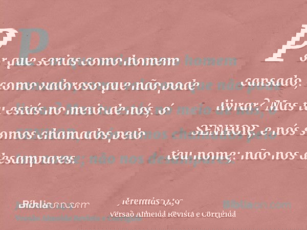 Por que serias como homem cansado, como valoroso que não pode livrar? Mas tu estás no meio de nós, ó SENHOR, e nós somos chamados pelo teu nome; não nos desampa