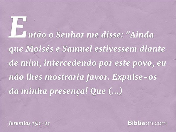 Então o Senhor me disse: "Ainda que Moisés e Samuel estivessem diante de mim, intercedendo por este povo, eu não lhes mostra­ria favor. Expulse-os da minha pres