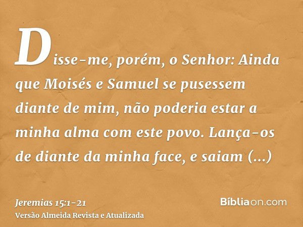 Disse-me, porém, o Senhor: Ainda que Moisés e Samuel se pusessem diante de mim, não poderia estar a minha alma com este povo. Lança-os de diante da minha face, 