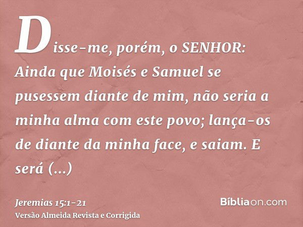 Disse-me, porém, o SENHOR: Ainda que Moisés e Samuel se pusessem diante de mim, não seria a minha alma com este povo; lança-os de diante da minha face, e saiam.