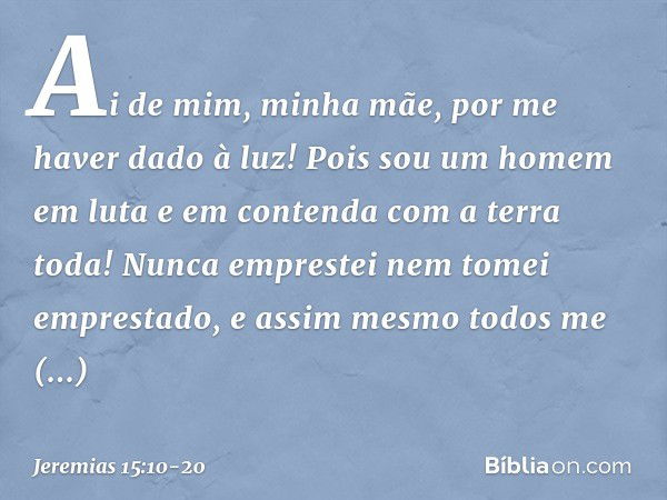 Ai de mim, minha mãe,
por me haver dado à luz!
Pois sou um homem em luta
e em contenda
com a terra toda!
Nunca emprestei
nem tomei emprestado,
e assim mesmo tod