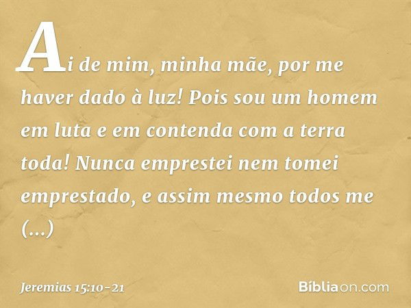 Ai de mim, minha mãe,
por me haver dado à luz!
Pois sou um homem em luta
e em contenda
com a terra toda!
Nunca emprestei
nem tomei emprestado,
e assim mesmo tod