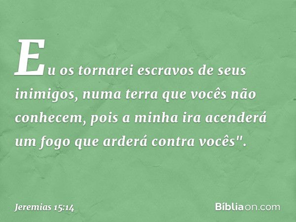 Eu os tornarei escravos
de seus inimigos,
numa terra que vocês não conhecem,
pois a minha ira acenderá um fogo
que arderá contra vocês". -- Jeremias 15:14