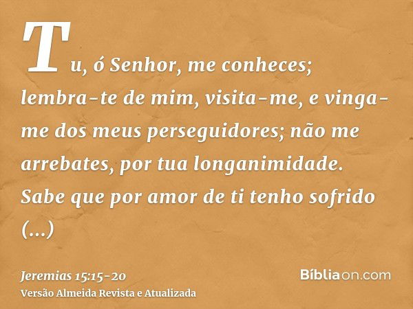 Tu, ó Senhor, me conheces; lembra-te de mim, visita-me, e vinga-me dos meus perseguidores; não me arrebates, por tua longanimidade. Sabe que por amor de ti tenh