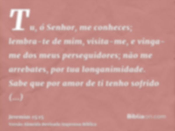 Tu, ó Senhor, me conheces; lembra-te de mim, visita-me, e vinga-me dos meus perseguidores; não me arrebates, por tua longanimidade. Sabe que por amor de ti tenh