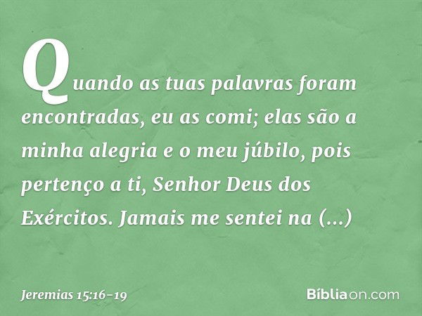 Quando as tuas palavras
foram encontradas, eu as comi;
elas são a minha alegria e o meu júbilo,
pois pertenço a ti,
Senhor Deus dos Exércitos. Jamais me sentei 