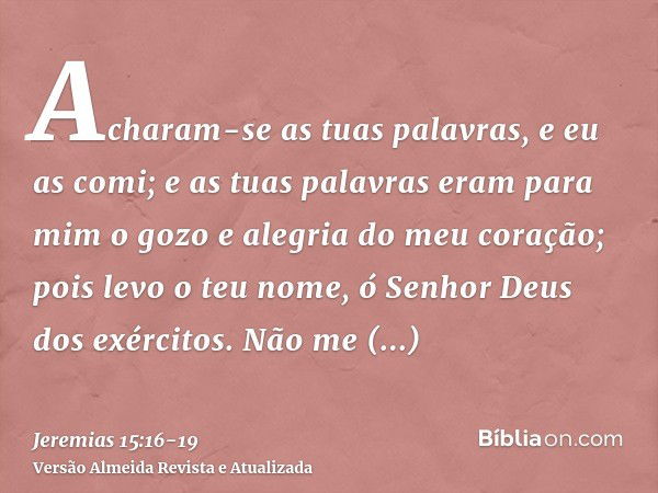 Acharam-se as tuas palavras, e eu as comi; e as tuas palavras eram para mim o gozo e alegria do meu coração; pois levo o teu nome, ó Senhor Deus dos exércitos.N