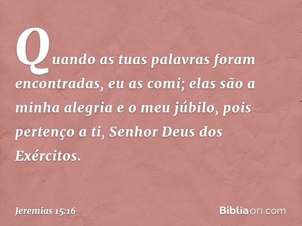 Quando as tuas palavras
foram encontradas, eu as comi;
elas são a minha alegria e o meu júbilo,
pois pertenço a ti,
Senhor Deus dos Exércitos. -- Jeremias 15:16