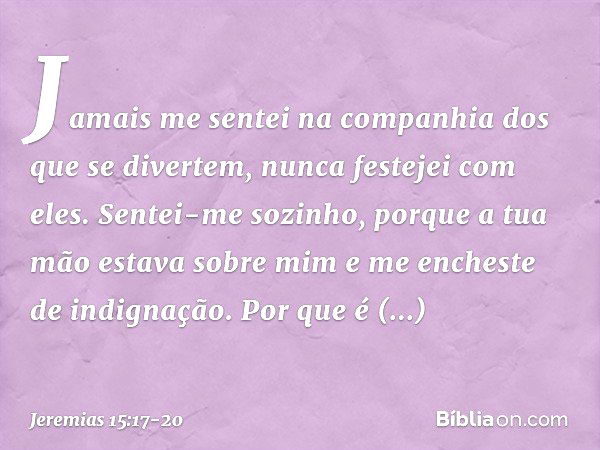 Jamais me sentei na companhia
dos que se divertem,
nunca festejei com eles.
Sentei-me sozinho,
porque a tua mão estava sobre mim
e me encheste de indignação. Po