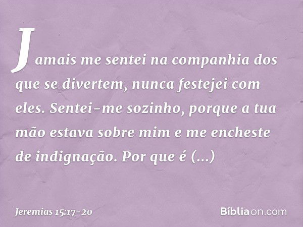 Jamais me sentei na companhia
dos que se divertem,
nunca festejei com eles.
Sentei-me sozinho,
porque a tua mão estava sobre mim
e me encheste de indignação. Po